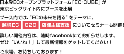 日本発ECオープンプラットフォーム「EC-CUBE」が東京ビッグサイト内にブースを出展！「ECの未来を語る」をテーマに、[越境EC][O2O][店舗様支援]についてセミナーも開催！詳しい開催内容は、随時facebookにてお知らせします。ぜひ「いいね！」して最新情報をゲットしてください！ご来場、お待ちしております！