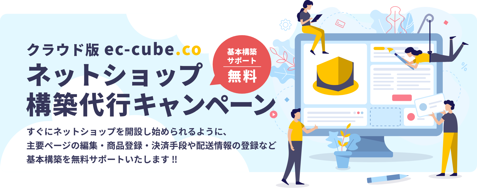 クラウド版 ec-cube.co ネットショップ構築代行キャンペーン すぐにネットショップを開設し始められるように、主要ページの編集・商品登録・決済手段や配送情報の登録など基本構築を無料サポートいたします‼︎