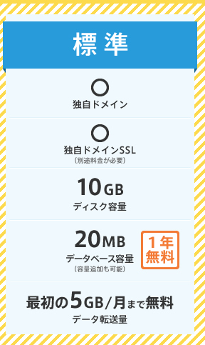 標準プラン：ディスク容量 10GB、データベース容量 20MB[1年無料]、データ転送量 最初の5GB/月まで無料、独自ドメイン OK、独自ドメインSSL OK