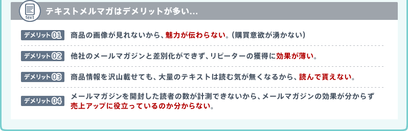 テキストメルマガはデメリットが多い...[1]商品の画像が見れないから、魅力が伝わらない。(購買意欲が湧かない)[2]他社のメールマガジンと差別化ができず、リピーターの獲得に効果が薄い。[3]商品情報を沢山載せても、大量のテキストは読む気が無くなるから、読んで貰えない。[4]メールマガジンを開封した読者の数が計測できないから、メールマガジンの効果が分からず売上アップに役立っているのか分からない。