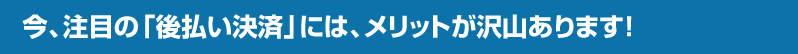今、注目の「後払い決済」には、メリットが沢山あります!