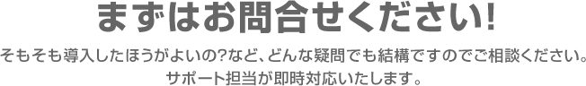 まずはお問合せください!そもそも導入したほうがよいの?など、どんな疑問でも結構ですのでご相談ください。サポート担当が即時対応いたします。