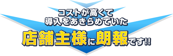 コストが高くて導入をあきらめていた店舗主様に朗報です!!